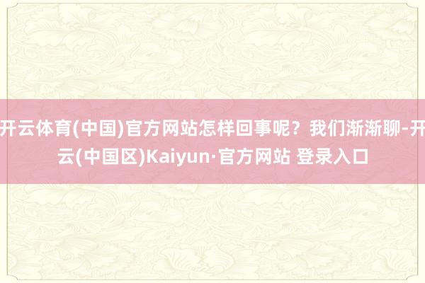 开云体育(中国)官方网站怎样回事呢？我们渐渐聊-开云(中国区)Kaiyun·官方网站 登录入口
