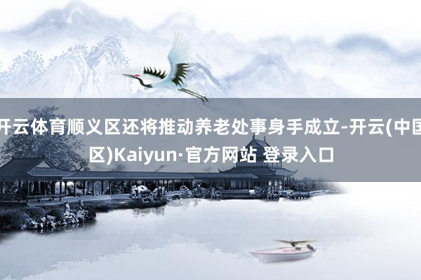 开云体育顺义区还将推动养老处事身手成立-开云(中国区)Kaiyun·官方网站 登录入口