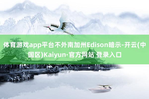 体育游戏app平台不外南加州Edison暗示-开云(中国区)Kaiyun·官方网站 登录入口