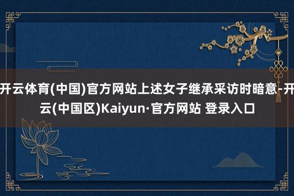 开云体育(中国)官方网站上述女子继承采访时暗意-开云(中国区)Kaiyun·官方网站 登录入口