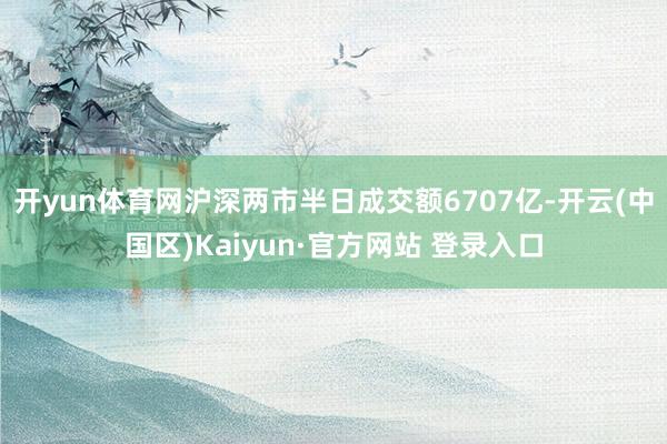 开yun体育网沪深两市半日成交额6707亿-开云(中国区)Kaiyun·官方网站 登录入口