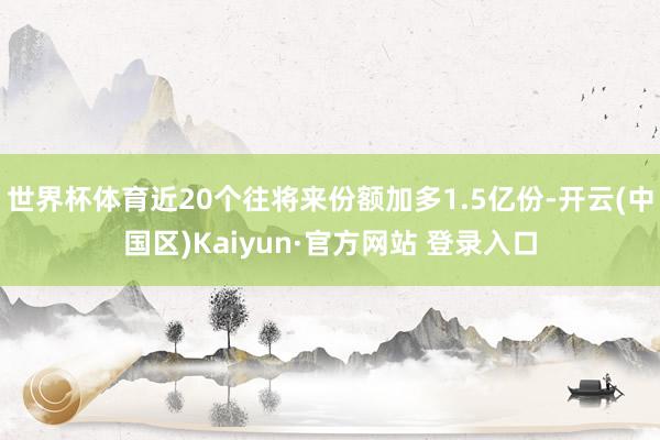 世界杯体育近20个往将来份额加多1.5亿份-开云(中国区)Kaiyun·官方网站 登录入口