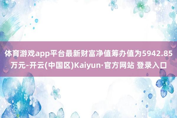 体育游戏app平台最新财富净值筹办值为5942.85万元-开云(中国区)Kaiyun·官方网站 登录入口