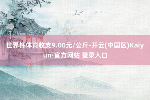 世界杯体育收支9.00元/公斤-开云(中国区)Kaiyun·官方网站 登录入口