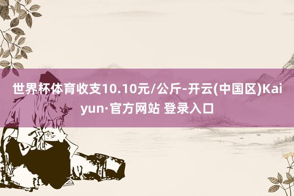 世界杯体育收支10.10元/公斤-开云(中国区)Kaiyun·官方网站 登录入口