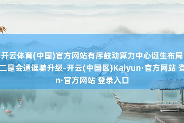 开云体育(中国)官方网站有序鼓动算力中心诞生布局优化；二是会通诓骗升级-开云(中国区)Kaiyun·官方网站 登录入口
