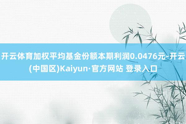 开云体育加权平均基金份额本期利润0.0476元-开云(中国区)Kaiyun·官方网站 登录入口