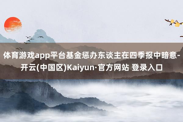 体育游戏app平台 基金惩办东谈主在四季报中暗意-开云(中国区)Kaiyun·官方网站 登录入口