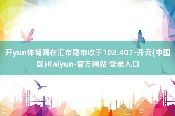 开yun体育网在汇市尾市收于108.407-开云(中国区)Kaiyun·官方网站 登录入口
