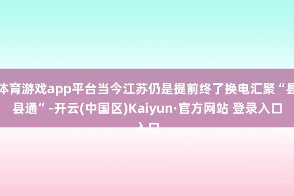 体育游戏app平台当今江苏仍是提前终了换电汇聚“县县通”-开云(中国区)Kaiyun·官方网站 登录入口
