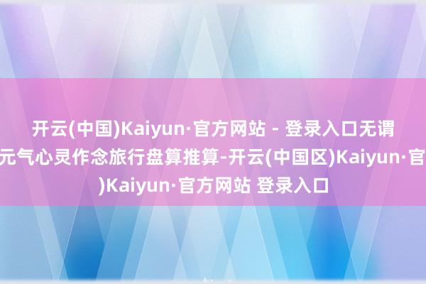 开云(中国)Kaiyun·官方网站 - 登录入口无谓滥用多数时间和元气心灵作念旅行盘算推算-开云(中国区)Kaiyun·官方网站 登录入口