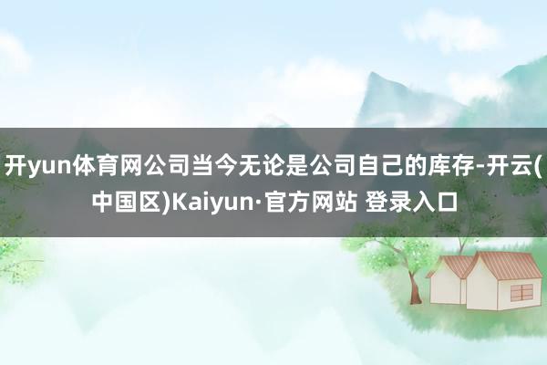 开yun体育网公司当今无论是公司自己的库存-开云(中国区)Kaiyun·官方网站 登录入口