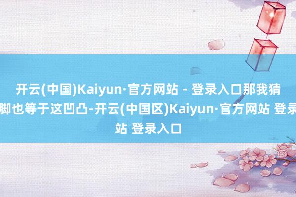 开云(中国)Kaiyun·官方网站 - 登录入口那我猜度运脚也等于这凹凸-开云(中国区)Kaiyun·官方网站 登录入口