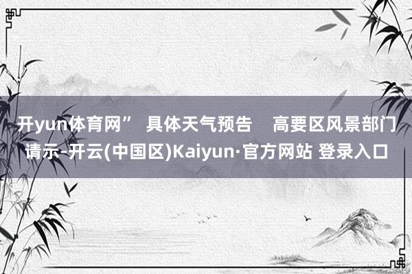 开yun体育网”  具体天气预告    高要区风景部门请示-开云(中国区)Kaiyun·官方网站 登录入口
