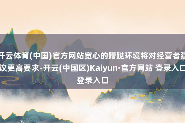 开云体育(中国)官方网站宽心的蹧跶环境将对经营者建议更高要求-开云(中国区)Kaiyun·官方网站 登录入口