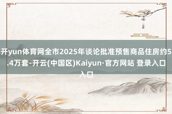 开yun体育网全市2025年谈论批准预售商品住房约5.4万套-开云(中国区)Kaiyun·官方网站 登录入口