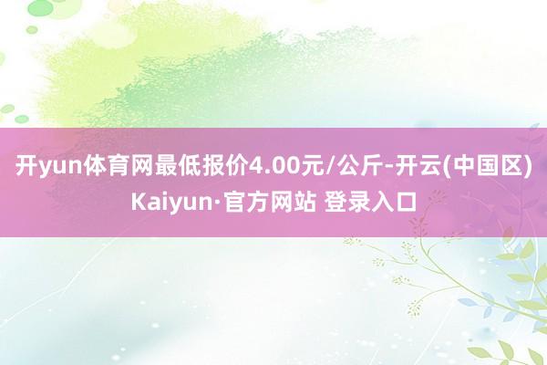 开yun体育网最低报价4.00元/公斤-开云(中国区)Kaiyun·官方网站 登录入口
