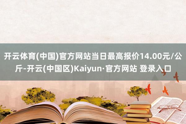 开云体育(中国)官方网站当日最高报价14.00元/公斤-开云(中国区)Kaiyun·官方网站 登录入口