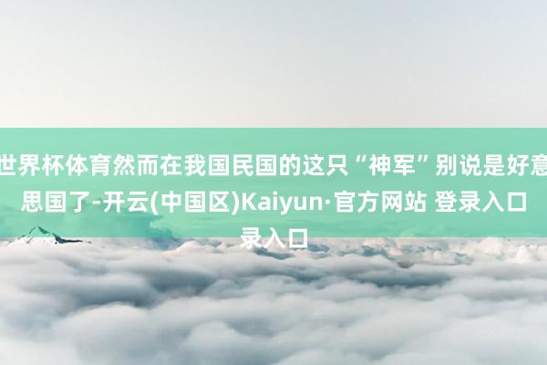 世界杯体育然而在我国民国的这只“神军”别说是好意思国了-开云(中国区)Kaiyun·官方网站 登录入口