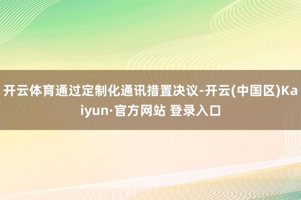 开云体育通过定制化通讯措置决议-开云(中国区)Kaiyun·官方网站 登录入口