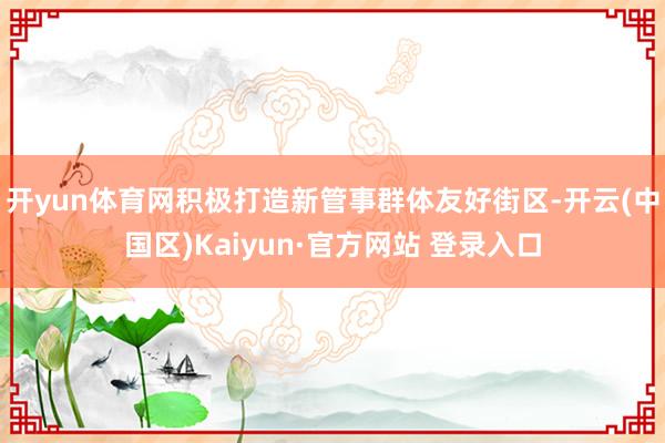开yun体育网积极打造新管事群体友好街区-开云(中国区)Kaiyun·官方网站 登录入口