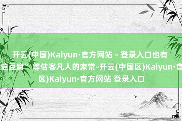 开云(中国)Kaiyun·官方网站 - 登录入口也有 “庆元豆腐”“张恺豆腐” 等估客凡人的家常-开云(中国区)Kaiyun·官方网站 登录入口