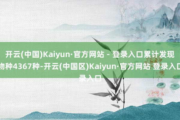 开云(中国)Kaiyun·官方网站 - 登录入口累计发现物种4367种-开云(中国区)Kaiyun·官方网站 登录入口