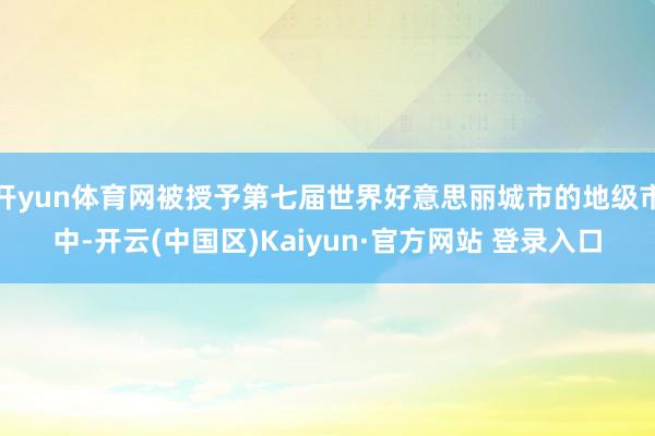 开yun体育网被授予第七届世界好意思丽城市的地级市中-开云(中国区)Kaiyun·官方网站 登录入口