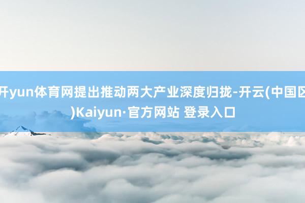 开yun体育网提出推动两大产业深度归拢-开云(中国区)Kaiyun·官方网站 登录入口