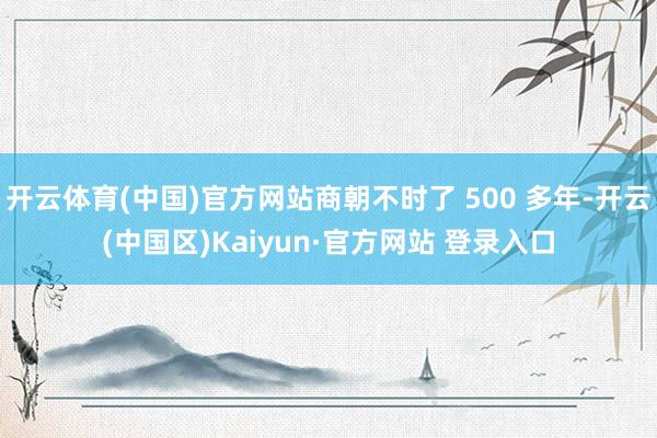 开云体育(中国)官方网站商朝不时了 500 多年-开云(中国区)Kaiyun·官方网站 登录入口