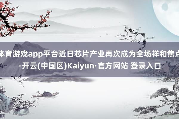 体育游戏app平台近日芯片产业再次成为全场祥和焦点-开云(中国区)Kaiyun·官方网站 登录入口