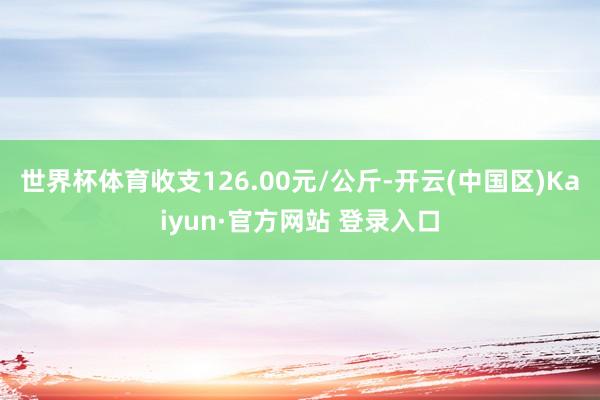 世界杯体育收支126.00元/公斤-开云(中国区)Kaiyun·官方网站 登录入口