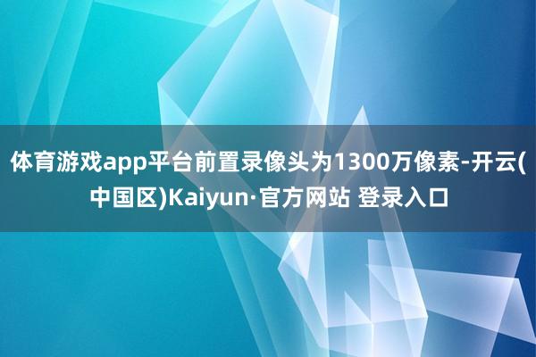 体育游戏app平台前置录像头为1300万像素-开云(中国区)Kaiyun·官方网站 登录入口