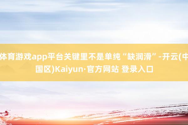 体育游戏app平台关键里不是单纯“缺润滑”-开云(中国区)Kaiyun·官方网站 登录入口