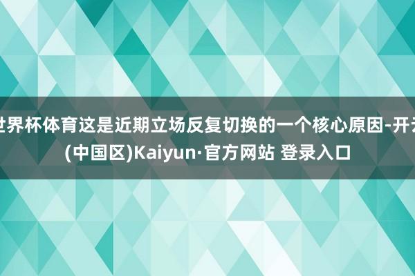 世界杯体育这是近期立场反复切换的一个核心原因-开云(中国区)Kaiyun·官方网站 登录入口
