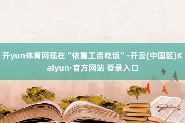 开yun体育网现在“依靠工资吃饭”-开云(中国区)Kaiyun·官方网站 登录入口