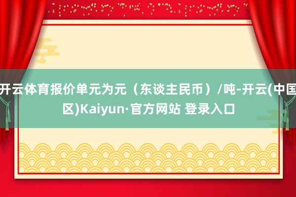 开云体育报价单元为元(东谈主民币)/吨-开云(中国区)Kaiyun·官方网站 登录入口