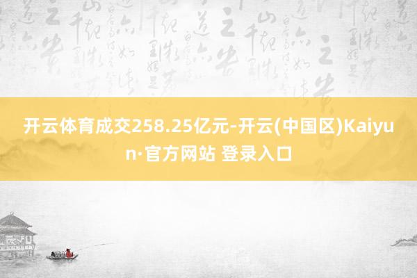 开云体育成交258.25亿元-开云(中国区)Kaiyun·官方网站 登录入口