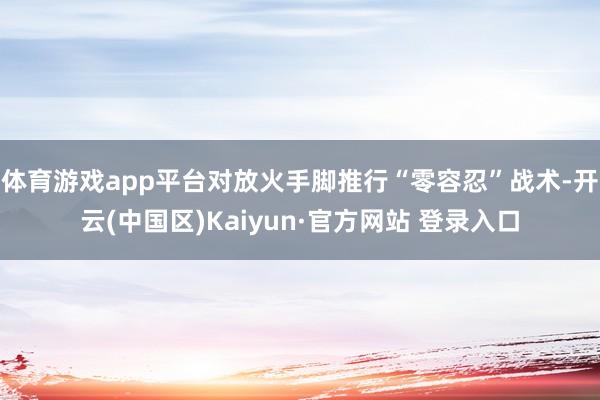 体育游戏app平台对放火手脚推行“零容忍”战术-开云(中国区)Kaiyun·官方网站 登录入口