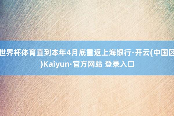 世界杯体育直到本年4月底重返上海银行-开云(中国区)Kaiyun·官方网站 登录入口