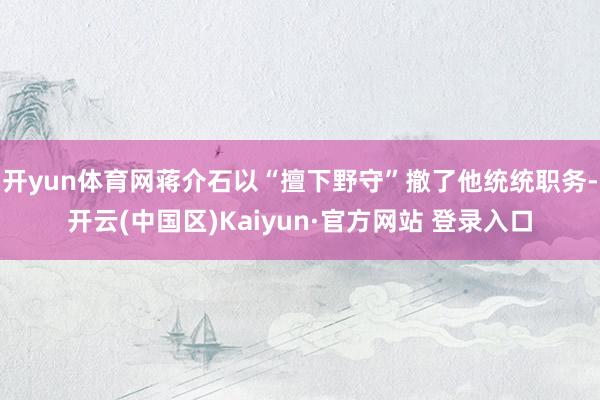开yun体育网蒋介石以“擅下野守”撤了他统统职务-开云(中国区)Kaiyun·官方网站 登录入口