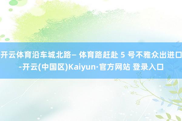 开云体育沿车城北路— 体育路赶赴 5 号不雅众出进口-开云(中国区)Kaiyun·官方网站 登录入口
