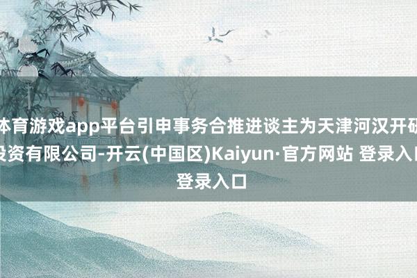 体育游戏app平台引申事务合推进谈主为天津河汉开研投资有限公司-开云(中国区)Kaiyun·官方网站 登录入口