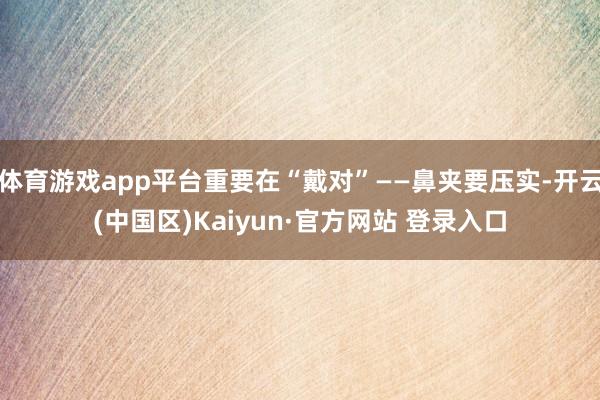 体育游戏app平台重要在“戴对”——鼻夹要压实-开云(中国区)Kaiyun·官方网站 登录入口