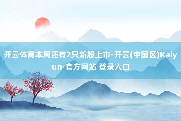 开云体育本周还有2只新股上市-开云(中国区)Kaiyun·官方网站 登录入口