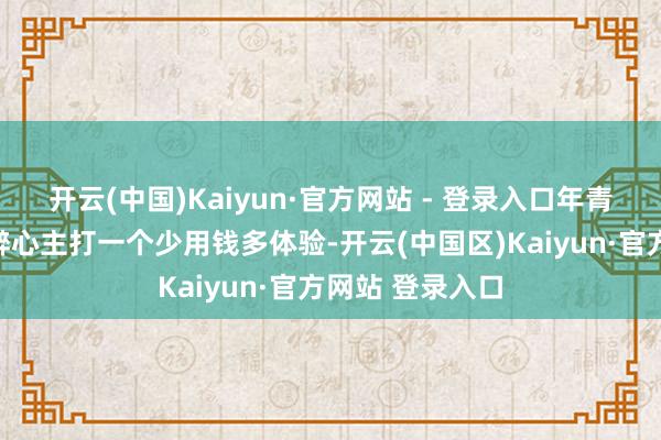 开云(中国)Kaiyun·官方网站 - 登录入口年青东说念主的新醉心主打一个少用钱多体验-开云(中国区)Kaiyun·官方网站 登录入口