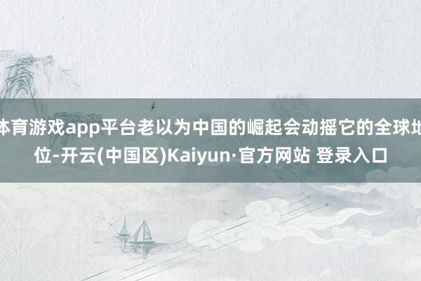 体育游戏app平台老以为中国的崛起会动摇它的全球地位-开云(中国区)Kaiyun·官方网站 登录入口