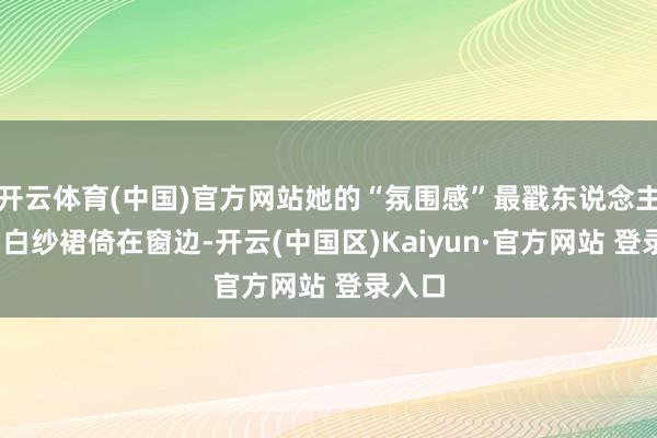 开云体育(中国)官方网站她的“氛围感”最戳东说念主——穿白纱裙倚在窗边-开云(中国区)Kaiyun·官方网站 登录入口