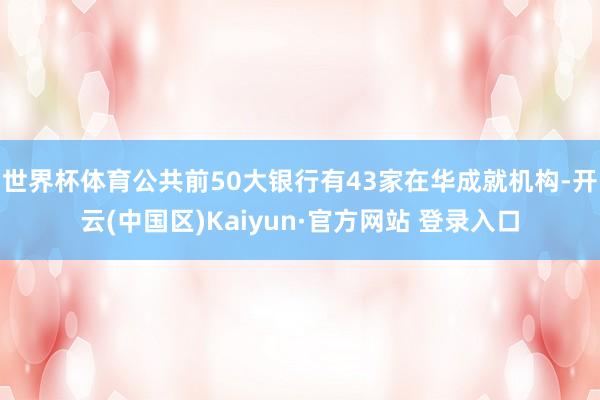 世界杯体育公共前50大银行有43家在华成就机构-开云(中国区)Kaiyun·官方网站 登录入口