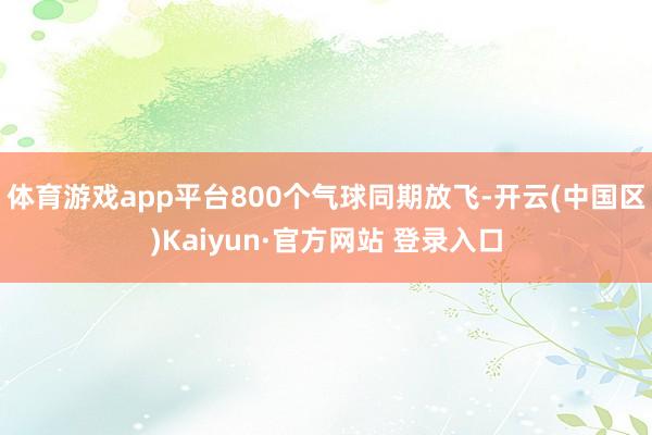 体育游戏app平台800个气球同期放飞-开云(中国区)Kaiyun·官方网站 登录入口